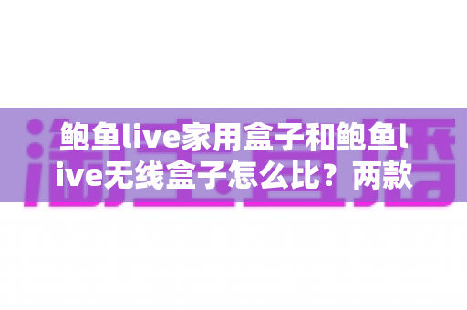鲍鱼live家用盒子和鲍鱼live无线盒子怎么比?两款电视盒子全方位对比与选购指南 鲍鱼live家用盒子和鲍鱼live无线盒子怎么比?两款电视盒子全方位对比与选购指南