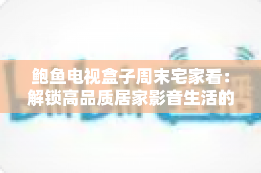 鲍鱼电视盒子周末宅家看：解锁高品质居家影音生活的终极指南