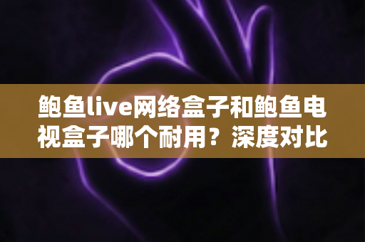 鲍鱼live网络盒子和鲍鱼电视盒子哪个耐用？深度对比评测帮你选对不选贵