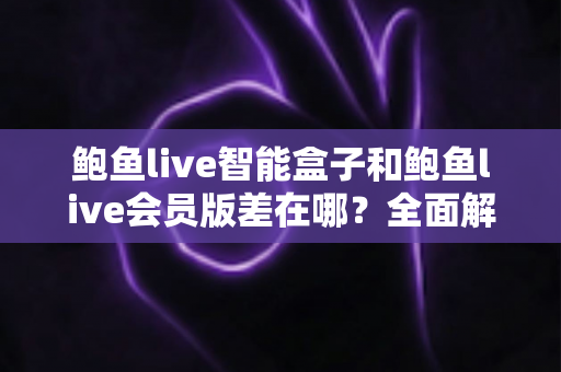 鲍鱼live智能盒子和鲍鱼live会员版差在哪？全面解析两种版本的核心差异、优缺点与选购指南