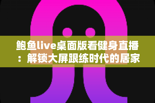 鲍鱼live桌面版看健身直播：解锁大屏跟练时代的居家健身新方式