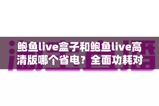 鲍鱼live盒子和鲍鱼live高清版哪个省电？全面功耗对比分析与省电技巧指南