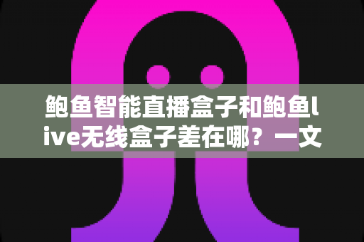 鲍鱼智能直播盒子和鲍鱼live无线盒子差在哪？一文看懂核心区别与选购指南