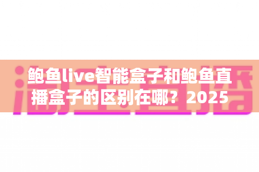 鲍鱼live智能盒子和鲍鱼直播盒子的区别在哪?2025最新选购对比指南帮你一次看懂 鲍鱼live智能盒子和鲍鱼直播盒子的区别在哪?2025最新选购对比指南帮你一次看懂
