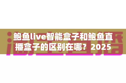鲍鱼live智能盒子和鲍鱼直播盒子的区别在哪?2025最新选购对比指南帮你一次看懂 鲍鱼live智能盒子和鲍鱼直播盒子的区别在哪?2025最新选购对比指南帮你一次看懂