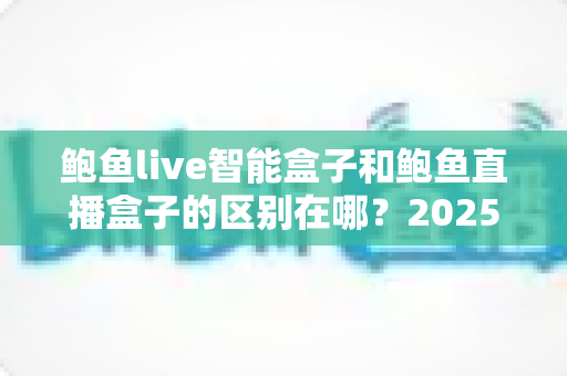 鲍鱼live智能盒子和鲍鱼直播盒子的区别在哪？2025最新选购对比指南帮你一次看懂