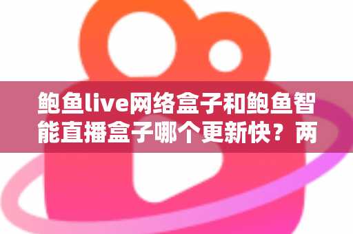 鲍鱼live网络盒子和鲍鱼智能直播盒子哪个更新快？两大盒子更新速度全对比与实用选购指南