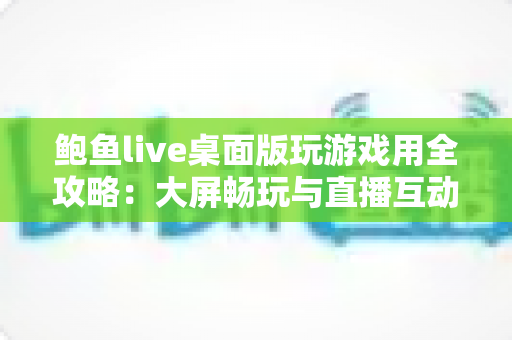 鲍鱼live桌面版玩游戏用全攻略:大屏畅玩与直播互动的实用指南 鲍鱼live桌面版玩游戏用全攻略:大屏畅玩与直播互动的实用指南