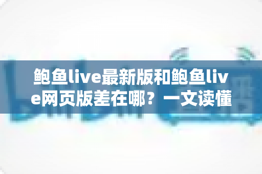 鲍鱼live最新版和鲍鱼live网页版差在哪？一文读懂两种使用方式的核心区别与选择建议