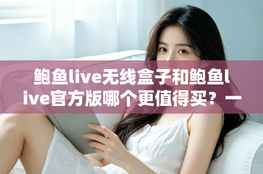 鲍鱼live无线盒子和鲍鱼live官方版哪个更值得买？一份帮你省钱又省心的深度对比指南