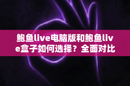 鲍鱼live电脑版和鲍鱼live盒子如何选择？全面对比分析与实用选购指南帮你一次搞懂