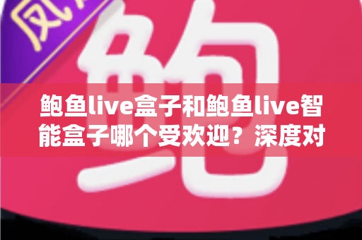 鲍鱼live盒子和鲍鱼live智能盒子哪个受欢迎？深度对比分析与选购指南