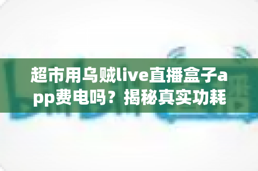 超市用乌贼live直播盒子app费电吗?揭秘真实功耗与超实用省电攻略 超市用乌贼live直播盒子app费电吗?揭秘真实功耗与超实用省电攻略