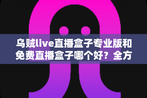 乌贼live直播盒子专业版和免费直播盒子哪个好？全方位对比评测帮你做出明智选择