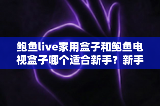 鲍鱼live家用盒子和鲍鱼电视盒子哪个适合新手?新手零基础电视盒子选购对比全攻略 鲍鱼live家用盒子和鲍鱼电视盒子哪个适合新手?新手零基础电视盒子选购对比全攻略