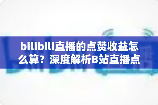bilibili直播的点赞收益怎么算？深度解析B站直播点赞背后的收益逻辑与变现技巧