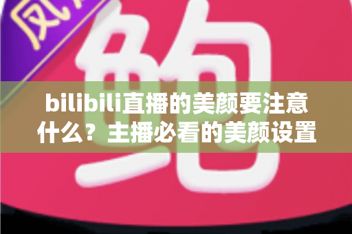 bilibili直播的美颜要注意什么？主播必看的美颜设置技巧与避坑指南