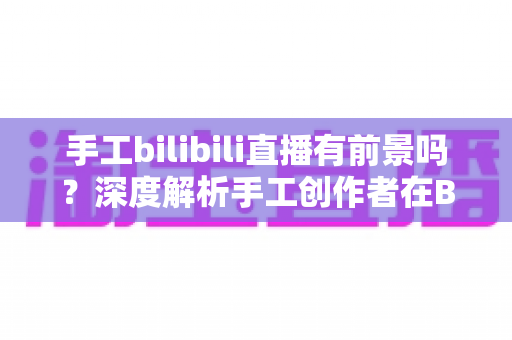 手工bilibili直播有前景吗?深度解析手工创作者在B站直播的机遇、挑战与变现路径 手工bilibili直播有前景吗?深度解析手工创作者在B站直播的机遇、挑战与变现路径