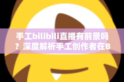 手工bilibili直播有前景吗?深度解析手工创作者在B站直播的机遇、挑战与变现路径 手工bilibili直播有前景吗?深度解析手工创作者在B站直播的机遇、挑战与变现路径