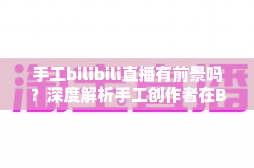 手工bilibili直播有前景吗？深度解析手工创作者在B站直播的机遇、挑战与变现路径