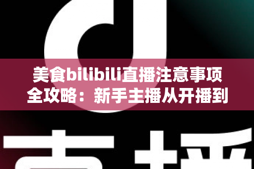 美食bilibili直播注意事项全攻略：新手主播从开播到涨粉的必备指南