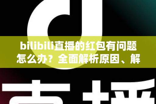 bilibili直播的红包有问题怎么办？全面解析原因、解决步骤与客服反馈指南，助你轻松领回属于你的福利