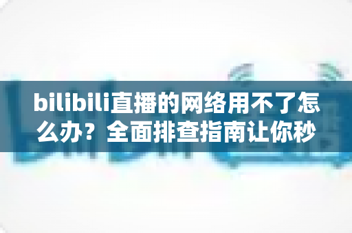 bilibili直播的网络用不了怎么办？全面排查指南让你秒速恢复观看
