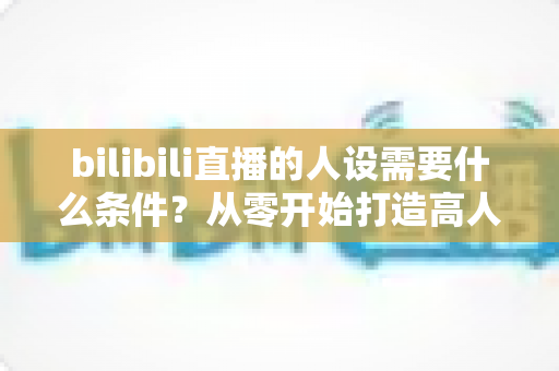 bilibili直播的人设需要什么条件?从零开始打造高人气B站主播人设的完整指南 bilibili直播的人设需要什么条件?从零开始打造高人气B站主播人设的完整指南