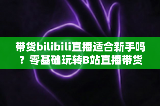 带货bilibili直播适合新手吗？零基础玩转B站直播带货的完整指南与实战建议