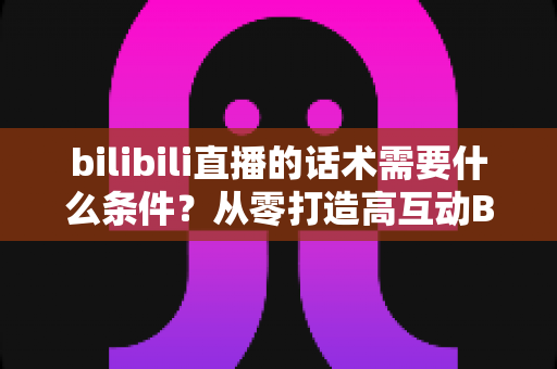 bilibili直播的话术需要什么条件?从零打造高互动B站直播话术的完整指南 bilibili直播的话术需要什么条件?从零打造高互动B站直播话术的完整指南