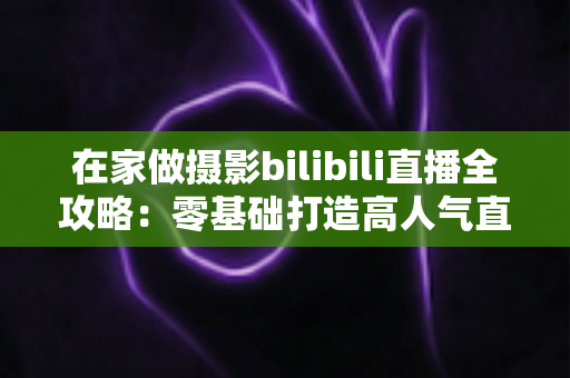 在家做摄影bilibili直播全攻略:零基础打造高人气直播间的设备、内容与涨粉秘籍 在家做摄影bilibili直播全攻略:零基础打造高人气直播间的设备、内容与涨粉秘籍
