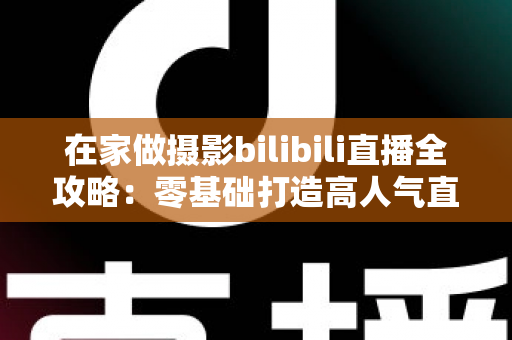 在家做摄影bilibili直播全攻略:零基础打造高人气直播间的设备、内容与涨粉秘籍 在家做摄影bilibili直播全攻略:零基础打造高人气直播间的设备、内容与涨粉秘籍