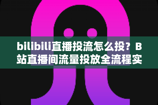 bilibili直播投流怎么投？B站直播间流量投放全流程实战指南与优化技巧