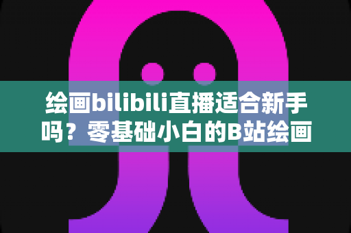 绘画bilibili直播适合新手吗？零基础小白的B站绘画直播学习全指南