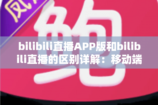 bilibili直播APP版和bilibili直播的区别详解:移动端与网页端全维度对比指南 bilibili直播APP版和bilibili直播的区别详解:移动端与网页端全维度对比指南