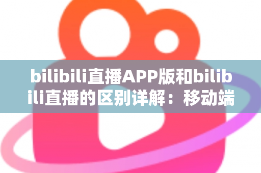 bilibili直播APP版和bilibili直播的区别详解:移动端与网页端全维度对比指南 bilibili直播APP版和bilibili直播的区别详解:移动端与网页端全维度对比指南