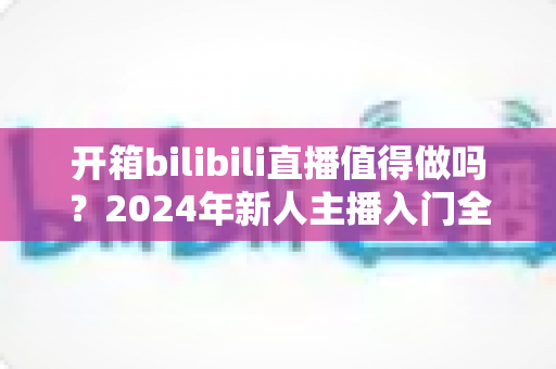 开箱bilibili直播值得做吗？2024年新人主播入门全解析与变现指南