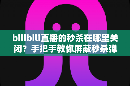 bilibili直播的秒杀在哪里关闭？手把手教你屏蔽秒杀弹窗与活动组件的完整教程