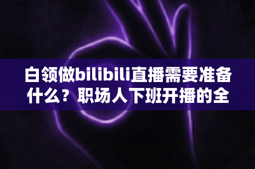白领做bilibili直播需要准备什么？职场人下班开播的全方位实用指南