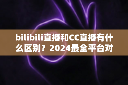 bilibili直播和CC直播有什么区别？2024最全平台对比解析，帮你选对直播平台