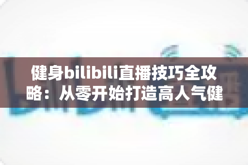 健身bilibili直播技巧全攻略：从零开始打造高人气健身直播间的实战指南