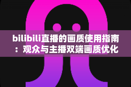 bilibili直播的画质使用指南:观众与主播双端画质优化全攻略 bilibili直播的画质使用指南:观众与主播双端画质优化全攻略