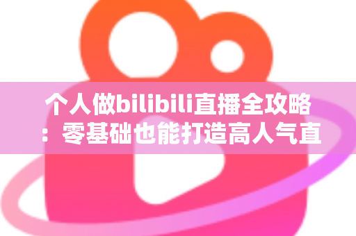 个人做bilibili直播全攻略:零基础也能打造高人气直播间的实战指南 个人做bilibili直播全攻略:零基础也能打造高人气直播间的实战指南