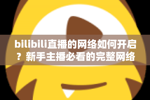 bilibili直播的网络如何开启?新手主播必看的完整网络设置与开播指南 bilibili直播的网络如何开启?新手主播必看的完整网络设置与开播指南