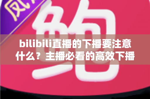 bilibili直播的下播要注意什么?主播必看的高效下播流程与运营技巧全解析 bilibili直播的下播要注意什么?主播必看的高效下播流程与运营技巧全解析