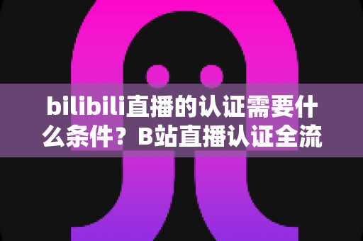bilibili直播的认证需要什么条件?B站直播认证全流程详解与实用指南 bilibili直播的认证需要什么条件?B站直播认证全流程详解与实用指南