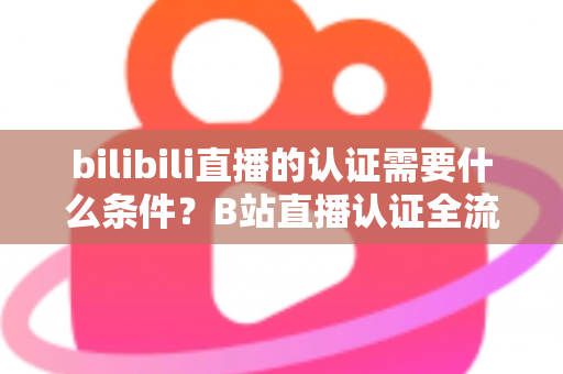 bilibili直播的认证需要什么条件？B站直播认证全流程详解与实用指南