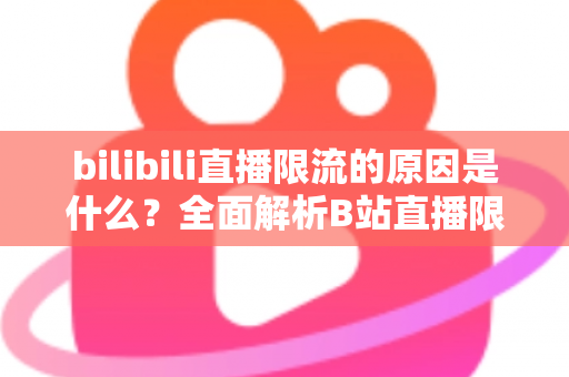 bilibili直播限流的原因是什么?全面解析B站直播限流机制与实用应对指南 bilibili直播限流的原因是什么?全面解析B站直播限流机制与实用应对指南