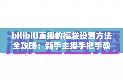 bilibili直播的福袋设置方法全攻略：新手主播手把手教学，轻松玩转福袋互动，让直播间人气与留存率双倍提升