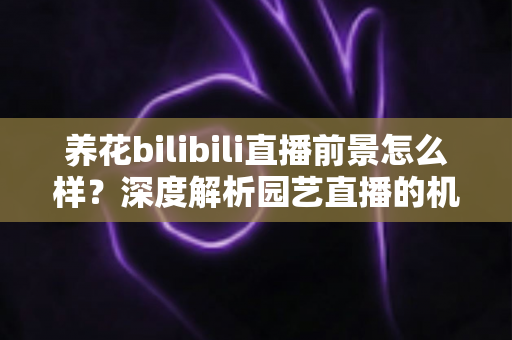 养花bilibili直播前景怎么样？深度解析园艺直播的机遇、挑战与变现全攻略